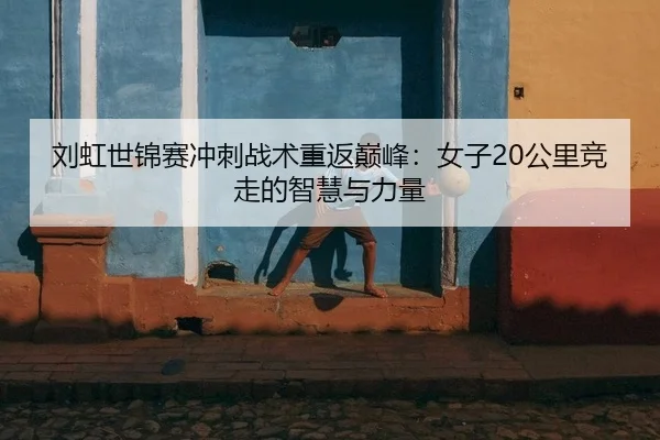 刘虹世锦赛冲刺战术重返巅峰：女子20公里竞走的智慧与力量